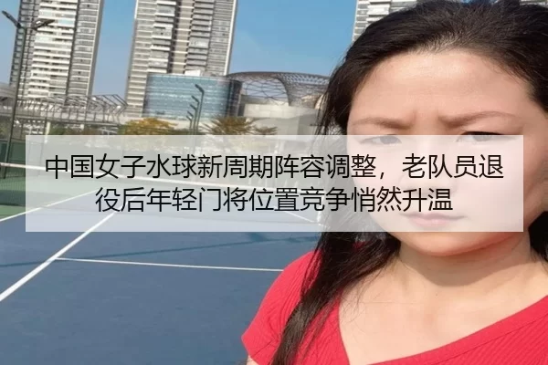 中国女子水球新周期阵容调整，老队员退役后年轻门将位置竞争悄然升温